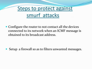 Steps to protect against
smurf attacks
 Configure the router to not contact all the devices

connected to its network when an ICMF message is
obtained to its broadcast address.

 Setup a firewall so as to filters unwanted messages.

 