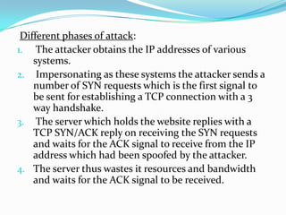 Different phases of attack:
1. The attacker obtains the IP addresses of various
systems.
2. Impersonating as these systems the attacker sends a
number of SYN requests which is the first signal to
be sent for establishing a TCP connection with a 3
way handshake.
3. The server which holds the website replies with a
TCP SYN/ACK reply on receiving the SYN requests
and waits for the ACK signal to receive from the IP
address which had been spoofed by the attacker.
4. The server thus wastes it resources and bandwidth
and waits for the ACK signal to be received.

 