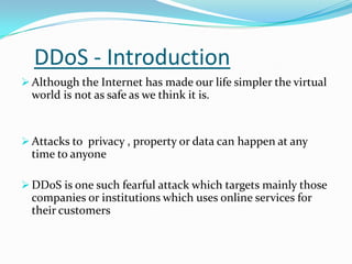 DDoS - Introduction
 Although the Internet has made our life simpler the virtual

world is not as safe as we think it is.

 Attacks to privacy , property or data can happen at any

time to anyone
 DDoS is one such fearful attack which targets mainly those

companies or institutions which uses online services for
their customers

 
