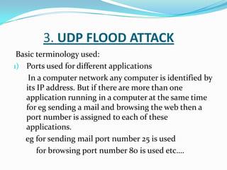 3. UDP FLOOD ATTACK
Basic terminology used:
1) Ports used for different applications
In a computer network any computer is identified by
its IP address. But if there are more than one
application running in a computer at the same time
for eg sending a mail and browsing the web then a
port number is assigned to each of these
applications.
eg for sending mail port number 25 is used
for browsing port number 80 is used etc….

 