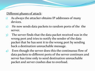 Different phases of attack:
1) As always the attacker obtains IP addresses of many
devices.
2) He now sends data packets to random ports of the the
server.
3) The server finds that the data packet received was in the
wrong port and tries to notify the sender of the data
packet that he has sent it to the wrong port by sending
back a destination unreachable message.
4) Even though the server does this the continuous flow of
data packets to different ports of the server continues and
server has time only to send destination unreachable
packet and server crashes due to overload.

 