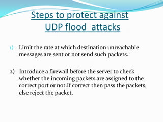 Steps to protect against
UDP flood attacks
1) Limit the rate at which destination unreachable

messages are sent or not send such packets.

2) Introduce a firewall before the server to check
whether the incoming packets are assigned to the
correct port or not.If correct then pass the packets,
else reject the packet.

 