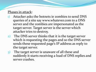 Phases in attack:
1) Attacker asks the botnets ie zombies to send DNS
queries of a site say www.whatever.com to a DNS
server and the zombies are impersonated as the
target server. Target server is the server which
attacker tries to destroy.
2) The DNS server thinks that it is the target server
which is requesting the pages and so the DNS server
sends these requested page’s IP address as reply to
the target server.
3) The target server is unaware of all these and
suddenly it starts receiving a load of DNS replies and
server crashes.

 