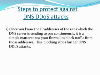 Steps to protect against
DNS DDoS attacks
1) Once you know the IP addresses of the sites which the
DNS server is sending to you continuously, it is a
simple matter to use your firewall to block traffic from
those addresses. This blocking stops further DNS
DDoS attacks.

 