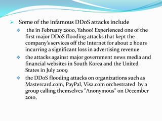  Some of the infamous DDoS attacks include
 the in February 2000, Yahoo! Experienced one of the
first major DDoS flooding attacks that kept the
company’s services off the Internet for about 2 hours
incurring a significant loss in advertising revenue
 the attacks against major government news media and
financial websites in South Korea and the United
States in July 2009
 the DDoS flooding attacks on organizations such as
Mastercard.com, PayPal, Visa.com orchestrated by a
group calling themselves ”Anonymous” on December
2010,

 