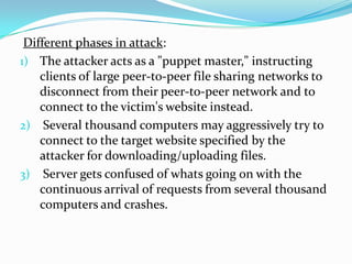 Different phases in attack:
1) The attacker acts as a "puppet master," instructing
clients of large peer-to-peer file sharing networks to
disconnect from their peer-to-peer network and to
connect to the victim's website instead.
2) Several thousand computers may aggressively try to
connect to the target website specified by the
attacker for downloading/uploading files.
3) Server gets confused of whats going on with the
continuous arrival of requests from several thousand
computers and crashes.

 
