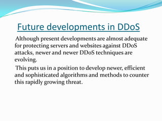 Future developments in DDoS
Although present developments are almost adequate
for protecting servers and websites against DDoS
attacks, newer and newer DDoS techniques are
evolving.
This puts us in a position to develop newer, efficient
and sophisticated algorithms and methods to counter
this rapidly growing threat.

 