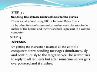 STEP 3 :
Sending the attack instructions to the slaves
This is usually done using IRC or Internet Relay Chats
or by other forms of communication between the attacker ie
maker of the botnet and the virus which is present in a zombie
computer.

STEP 4 :
ATTACK
On getting the instruction to attack all the zombie

computers starts sending messages simultaneously
and continuously to the target server.The server tries
to reply to all requests but after sometime server gets
overpowered and it crashes.

 
