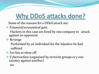Why DDoS attacks done?
Some of the reasons for a DDoS attack are:
 Financial/economical gain
Hackers in this case are hired by one company to attack
against its opponent
 Revenge
Performed by an individual for the injustice he had
suffered
 For fun or show off
 Cyberwarfare (organised by terrorist groups or y one
country against another)
etc

 