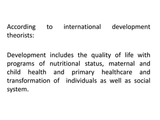According
theorists:

to

international

development

Development includes the quality of life with
programs of nutritional status, maternal and
child health and primary healthcare and
transformation of individuals as well as social
system.

 