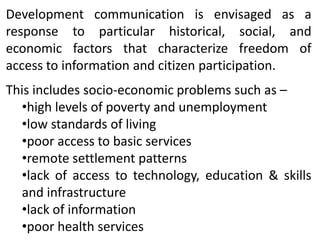 Development communication is envisaged as a
response to particular historical, social, and
economic factors that characterize freedom of
access to information and citizen participation.
This includes socio-economic problems such as –
•high levels of poverty and unemployment
•low standards of living
•poor access to basic services
•remote settlement patterns
•lack of access to technology, education & skills
and infrastructure
•lack of information
•poor health services

 