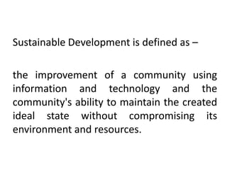 Sustainable Development is defined as –
the improvement of a community using
information and technology and the
community's ability to maintain the created
ideal state without compromising its
environment and resources.

 