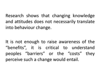 Research shows that changing knowledge
and attitudes does not necessarily translate
into behaviour change.

It is not enough to raise awareness of the
“benefits”, it is critical to understand
peoples “barriers” or the “costs” they
perceive such a change would entail.

 