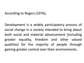 According to Rogers (1976),

Development is a widely participatory process of
social change in a society intended to bring about
both social and material advancement (including
greater equality, freedom and other valued
qualities) for the majority of people through
gaining greater control over their environments.

 