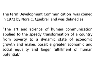 The term Development Communication was coined
in 1972 by Nora C. Quebral and was defined as:
“The art and science of human communication
applied to the speedy transformation of a country
from poverty to a dynamic state of economic
growth and makes possible greater economic and
social equality and larger fulfillment of human
potential.”

 