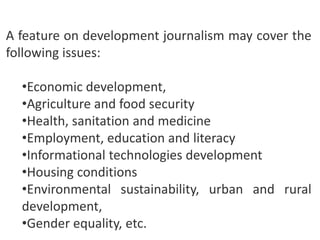 A feature on development journalism may cover the
following issues:
•Economic development,
•Agriculture and food security
•Health, sanitation and medicine
•Employment, education and literacy
•Informational technologies development
•Housing conditions
•Environmental sustainability, urban and rural
development,
•Gender equality, etc.

 