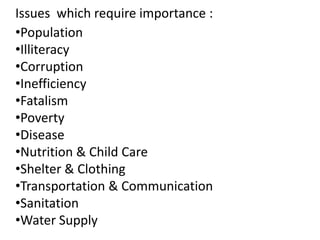 Issues which require importance :
•Population
•Illiteracy
•Corruption
•Inefficiency
•Fatalism
•Poverty
•Disease
•Nutrition & Child Care
•Shelter & Clothing
•Transportation & Communication
•Sanitation
•Water Supply

 