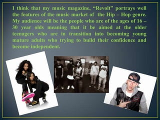 I think that my music magazine, “Revolt” portrays well
the features of the music market of the Hip – Hop genre.
My audience will be the people who are of the ages of 16 –
30 year olds meaning that it be aimed at the older
teenagers who are in transition into becoming young
mature adults who trying to build their confidence and
become independent.

 