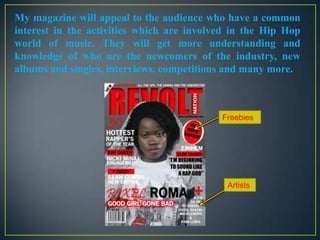My magazine will appeal to the audience who have a common
interest in the activities which are involved in the Hip Hop
world of music. They will get more understanding and
knowledge of who are the newcomers of the industry, new
albums and singles, interviews, competitions and many more.

Freebies

Artists

 