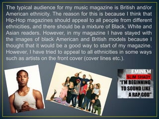 The typical audience for my music magazine is British and/or
American ethnicity. The reason for this is because I think that
Hip-Hop magazines should appeal to all people from different
ethnicities, and there should be a mixture of Black, White and
Asian readers. However, in my magazine I have stayed with
the images of black American and British models because I
thought that it would be a good way to start of my magazine.
However, I have tried to appeal to all ethnicities in some ways
such as artists on the front cover (cover lines etc.).

 