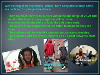 With the help of the information I obtain I have being able to make some
assumptions of my targeted audience.
• They are most likely to be buyers within the age range of 21-29 and
most of the buyers of my magazine will be males.
• How they are mostly likely to look like and dress code.
• The buyers of my magazine will like listen to music (mostly Hip
Hop).
• The audience will have to like competitors, concerts, freebies.
• The audience who are mostly likely to be on social networks most
often.

How they would
dress

Social networks
users

 