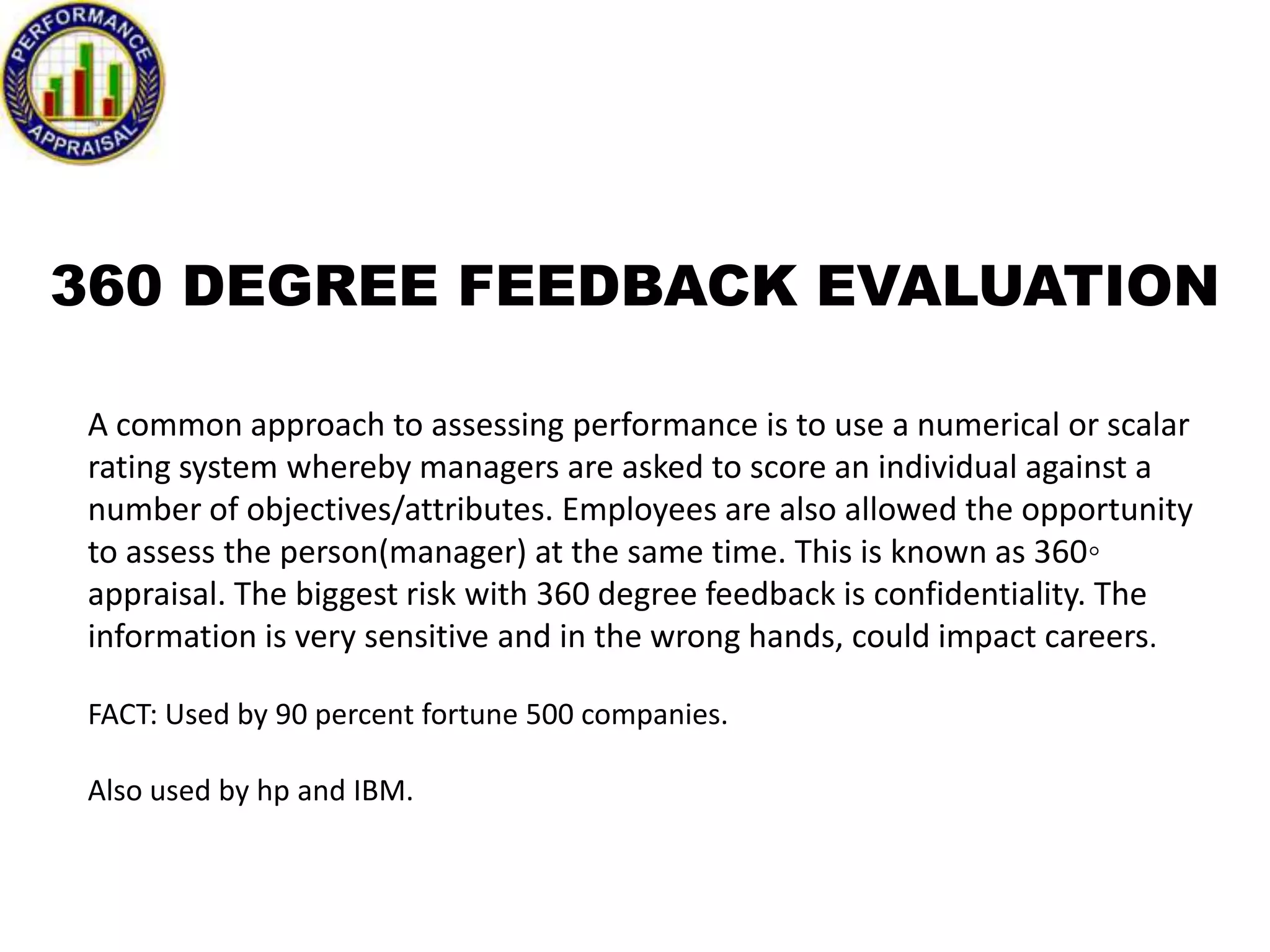 360 DEGREE FEEDBACK EVALUATION
A common approach to assessing performance is to use a numerical or scalar
rating system whereby managers are asked to score an individual against a
number of objectives/attributes. Employees are also allowed the opportunity
to assess the person(manager) at the same time. This is known as 360◦
appraisal. The biggest risk with 360 degree feedback is confidentiality. The
information is very sensitive and in the wrong hands, could impact careers.
FACT: Used by 90 percent fortune 500 companies.
Also used by hp and IBM.

 