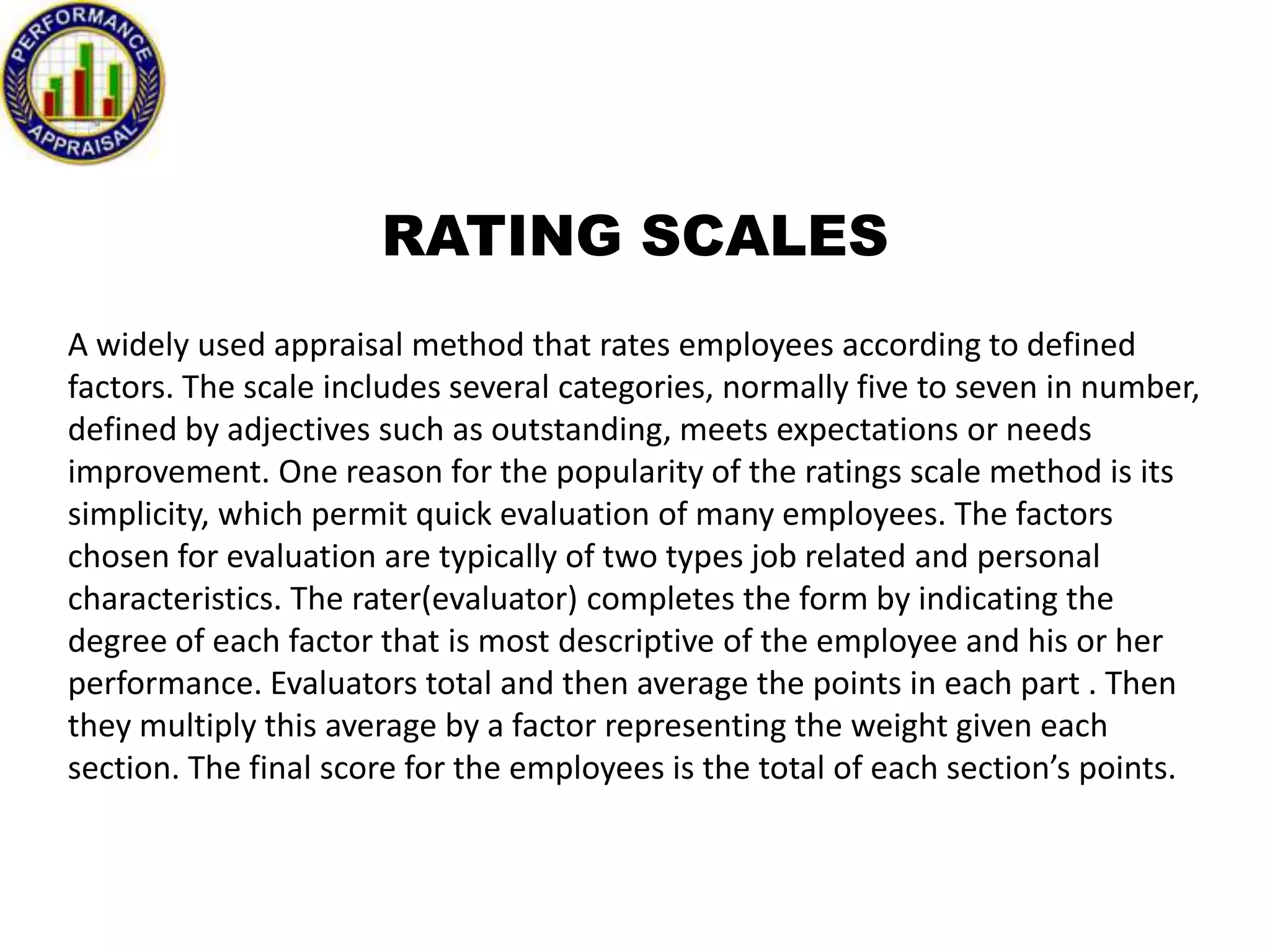 RATING SCALES
A widely used appraisal method that rates employees according to defined
factors. The scale includes several categories, normally five to seven in number,
defined by adjectives such as outstanding, meets expectations or needs
improvement. One reason for the popularity of the ratings scale method is its
simplicity, which permit quick evaluation of many employees. The factors
chosen for evaluation are typically of two types job related and personal
characteristics. The rater(evaluator) completes the form by indicating the
degree of each factor that is most descriptive of the employee and his or her
performance. Evaluators total and then average the points in each part . Then
they multiply this average by a factor representing the weight given each
section. The final score for the employees is the total of each section’s points.

 