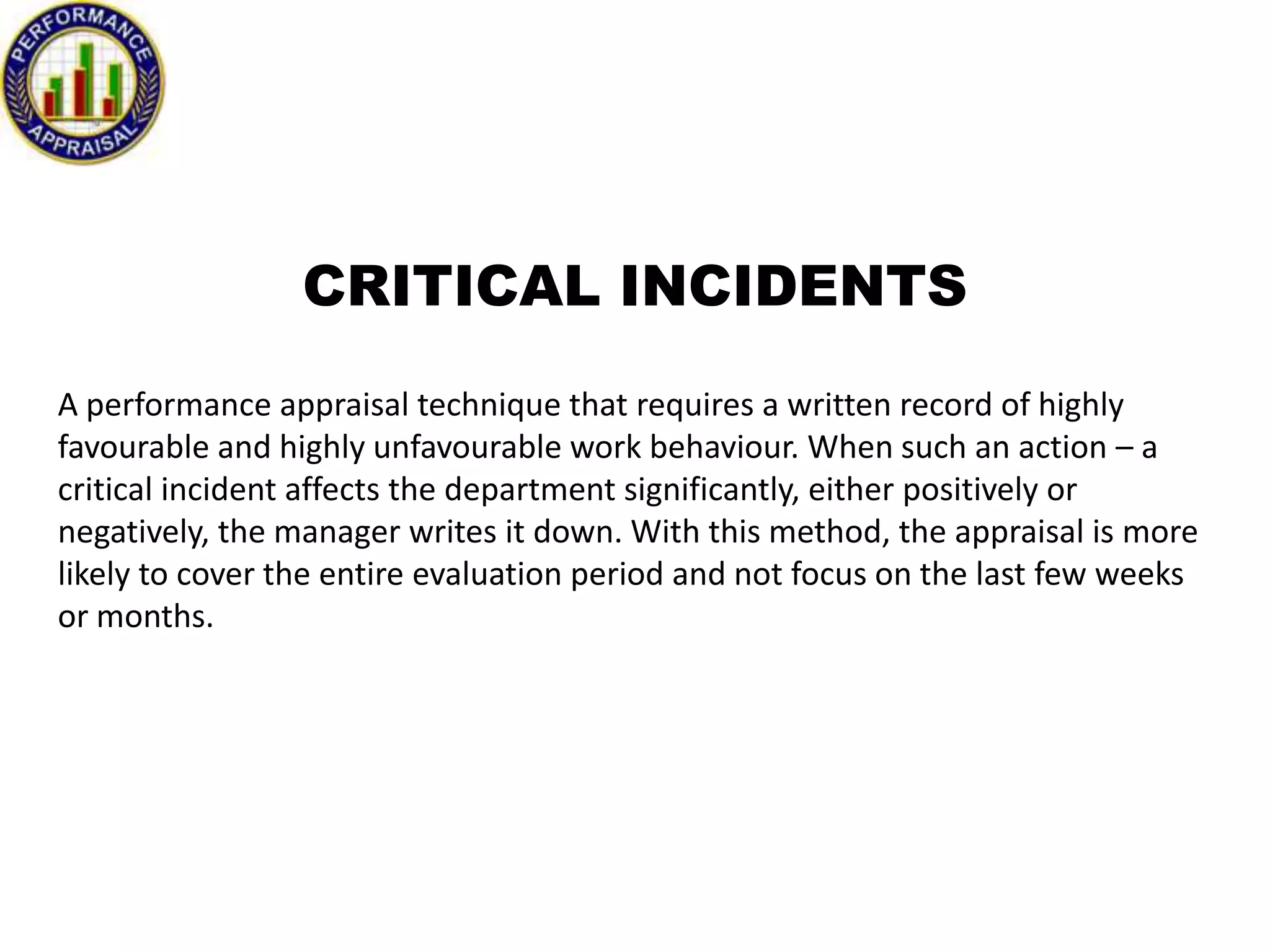 CRITICAL INCIDENTS
A performance appraisal technique that requires a written record of highly
favourable and highly unfavourable work behaviour. When such an action – a
critical incident affects the department significantly, either positively or
negatively, the manager writes it down. With this method, the appraisal is more
likely to cover the entire evaluation period and not focus on the last few weeks
or months.

 