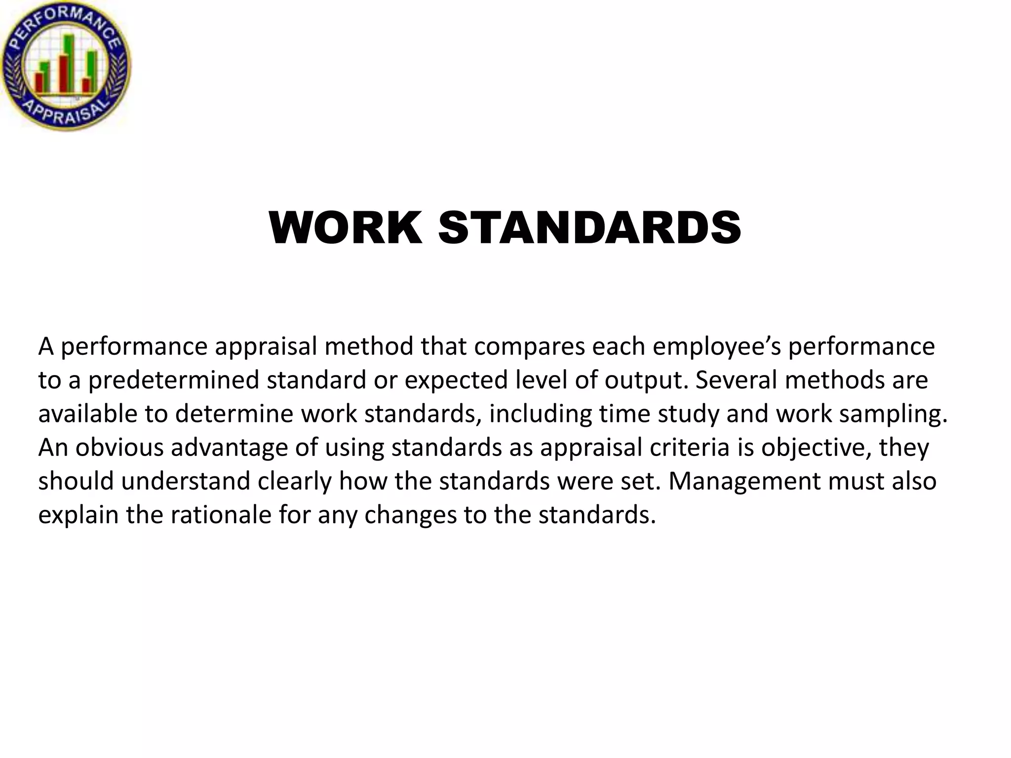 WORK STANDARDS
A performance appraisal method that compares each employee’s performance
to a predetermined standard or expected level of output. Several methods are
available to determine work standards, including time study and work sampling.
An obvious advantage of using standards as appraisal criteria is objective, they
should understand clearly how the standards were set. Management must also
explain the rationale for any changes to the standards.

 