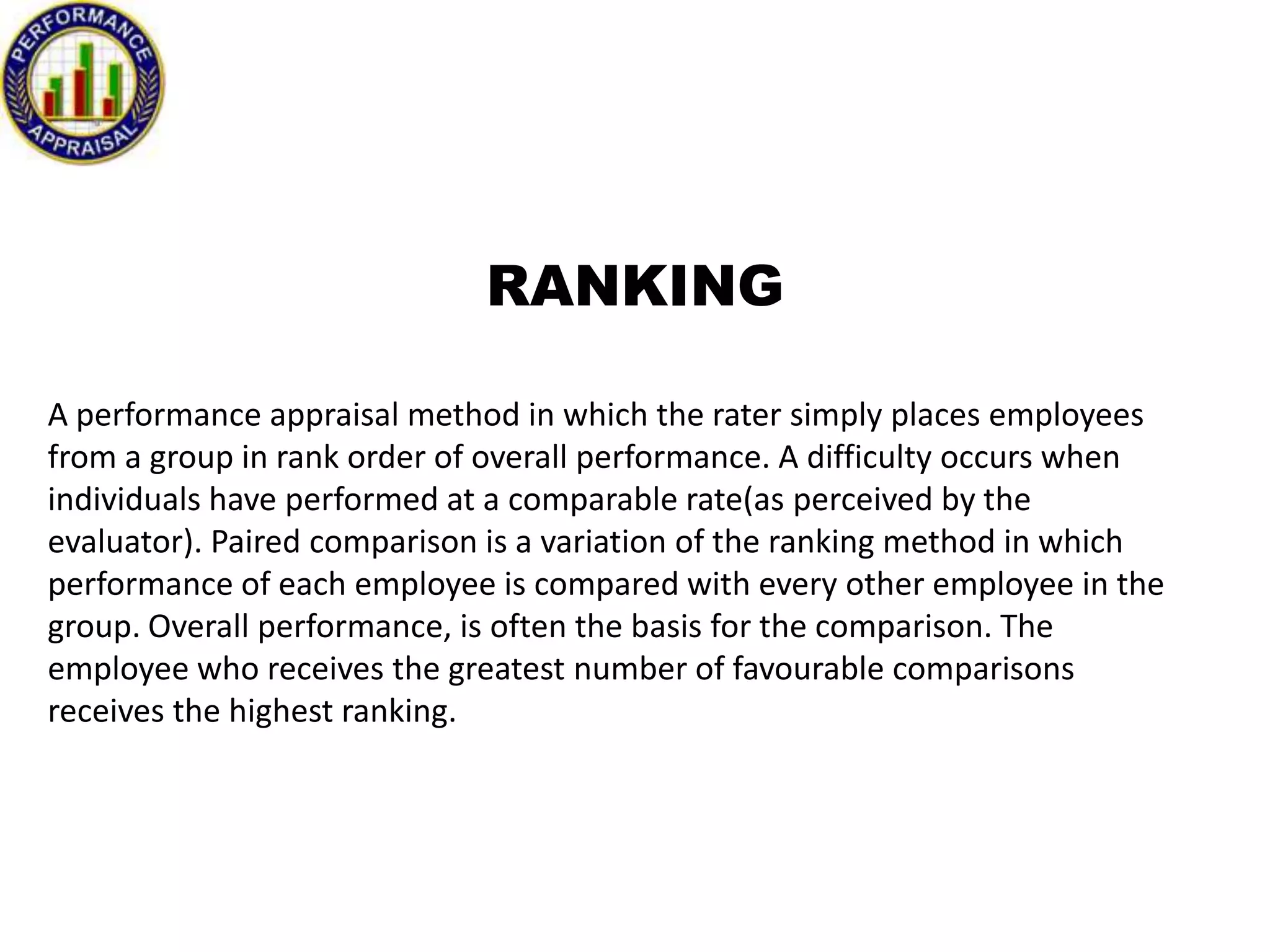 RANKING
A performance appraisal method in which the rater simply places employees
from a group in rank order of overall performance. A difficulty occurs when
individuals have performed at a comparable rate(as perceived by the
evaluator). Paired comparison is a variation of the ranking method in which
performance of each employee is compared with every other employee in the
group. Overall performance, is often the basis for the comparison. The
employee who receives the greatest number of favourable comparisons
receives the highest ranking.

 