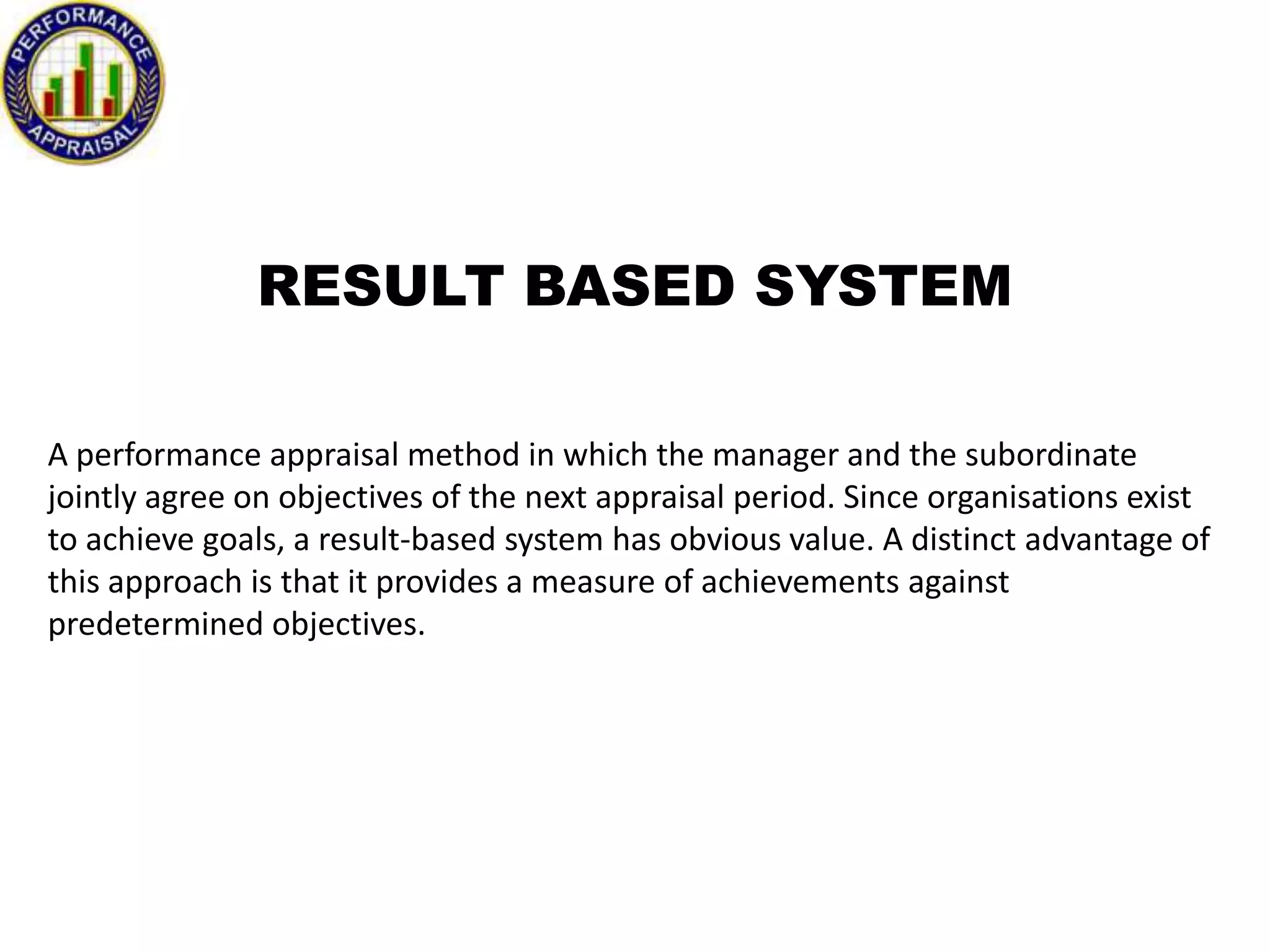 RESULT BASED SYSTEM
A performance appraisal method in which the manager and the subordinate
jointly agree on objectives of the next appraisal period. Since organisations exist
to achieve goals, a result-based system has obvious value. A distinct advantage of
this approach is that it provides a measure of achievements against
predetermined objectives.

 