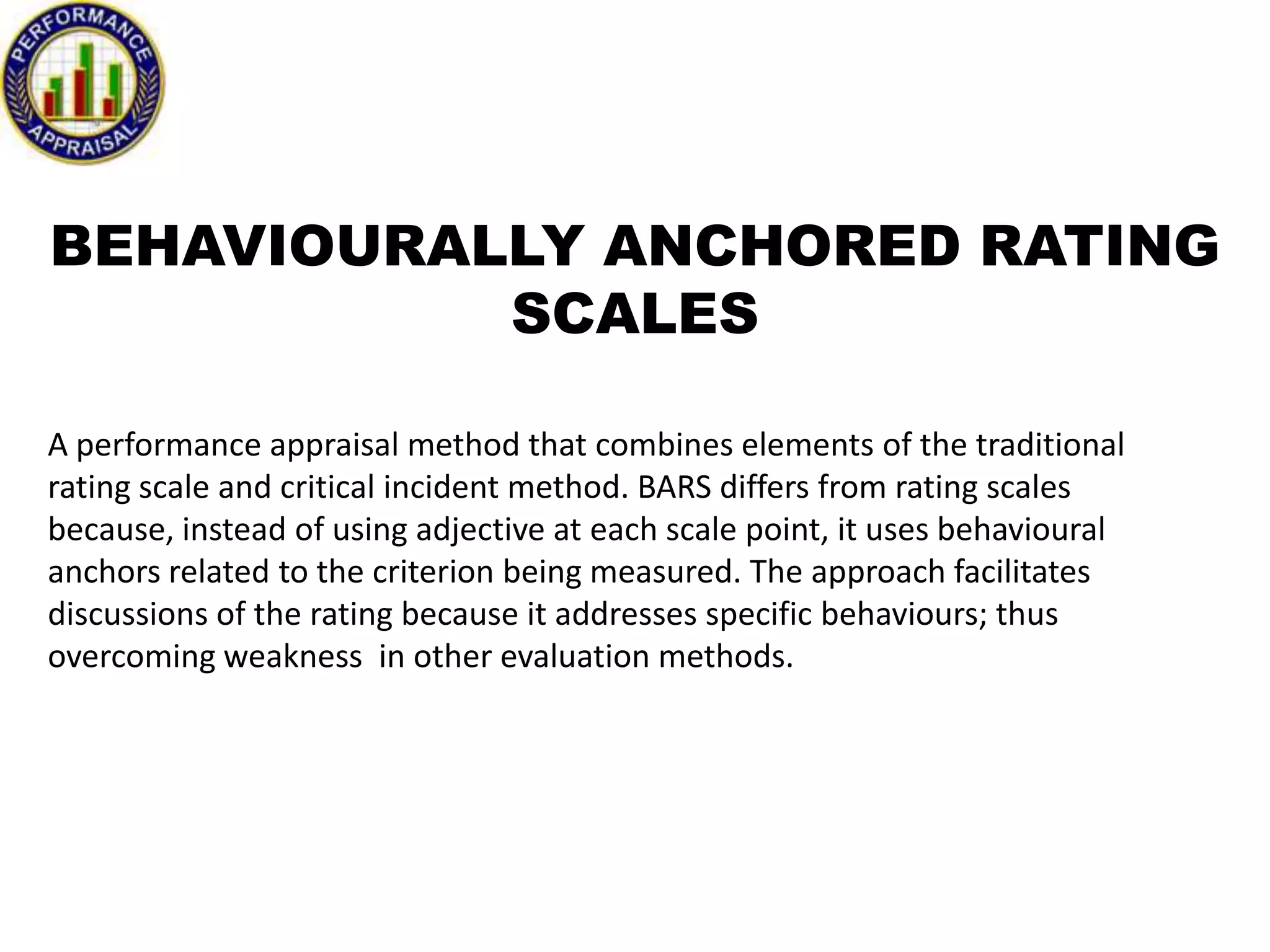 BEHAVIOURALLY ANCHORED RATING
SCALES
A performance appraisal method that combines elements of the traditional
rating scale and critical incident method. BARS differs from rating scales
because, instead of using adjective at each scale point, it uses behavioural
anchors related to the criterion being measured. The approach facilitates
discussions of the rating because it addresses specific behaviours; thus
overcoming weakness in other evaluation methods.

 