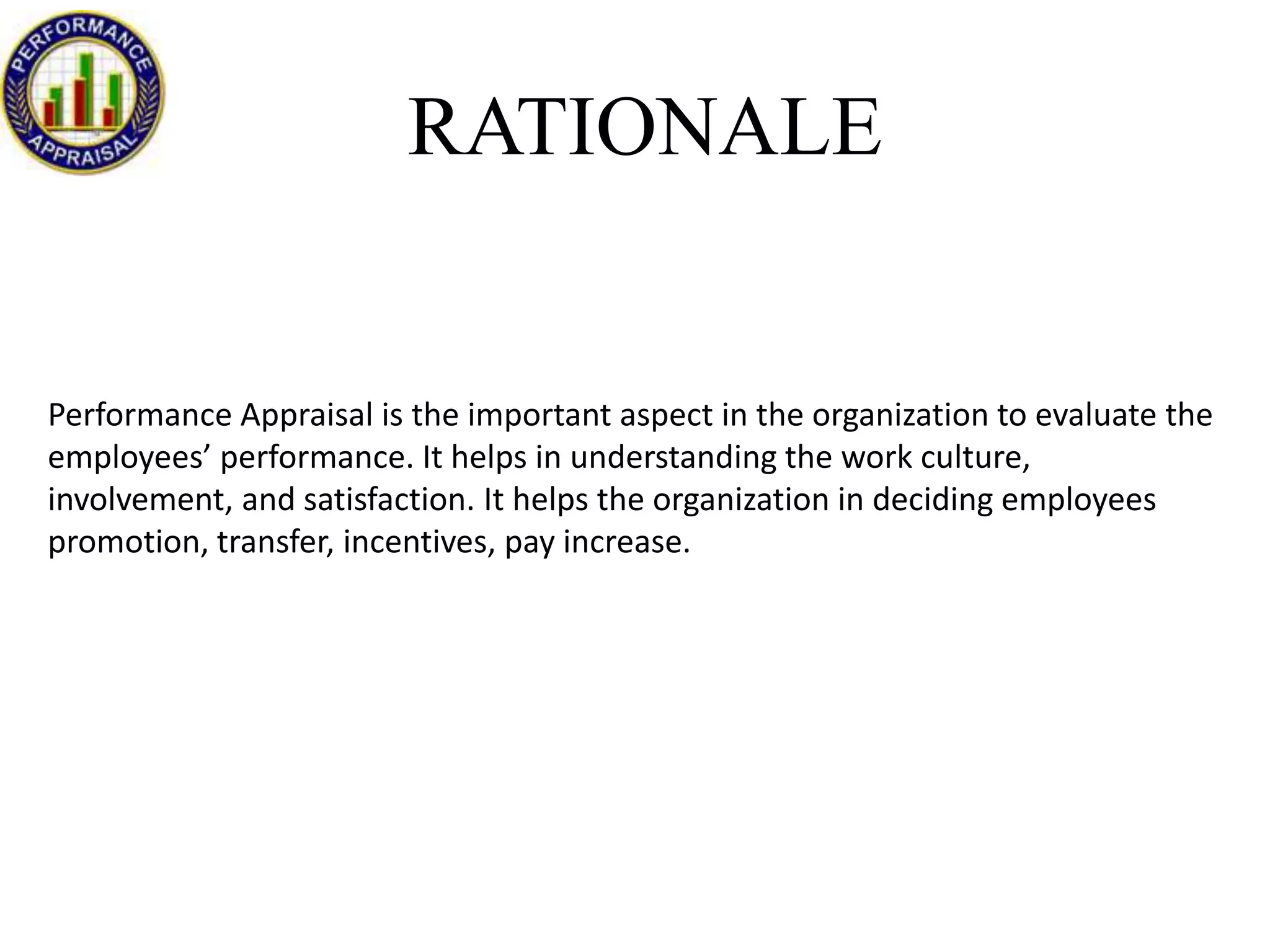 RATIONALE

Performance Appraisal is the important aspect in the organization to evaluate the
employees’ performance. It helps in understanding the work culture,
involvement, and satisfaction. It helps the organization in deciding employees
promotion, transfer, incentives, pay increase.

 