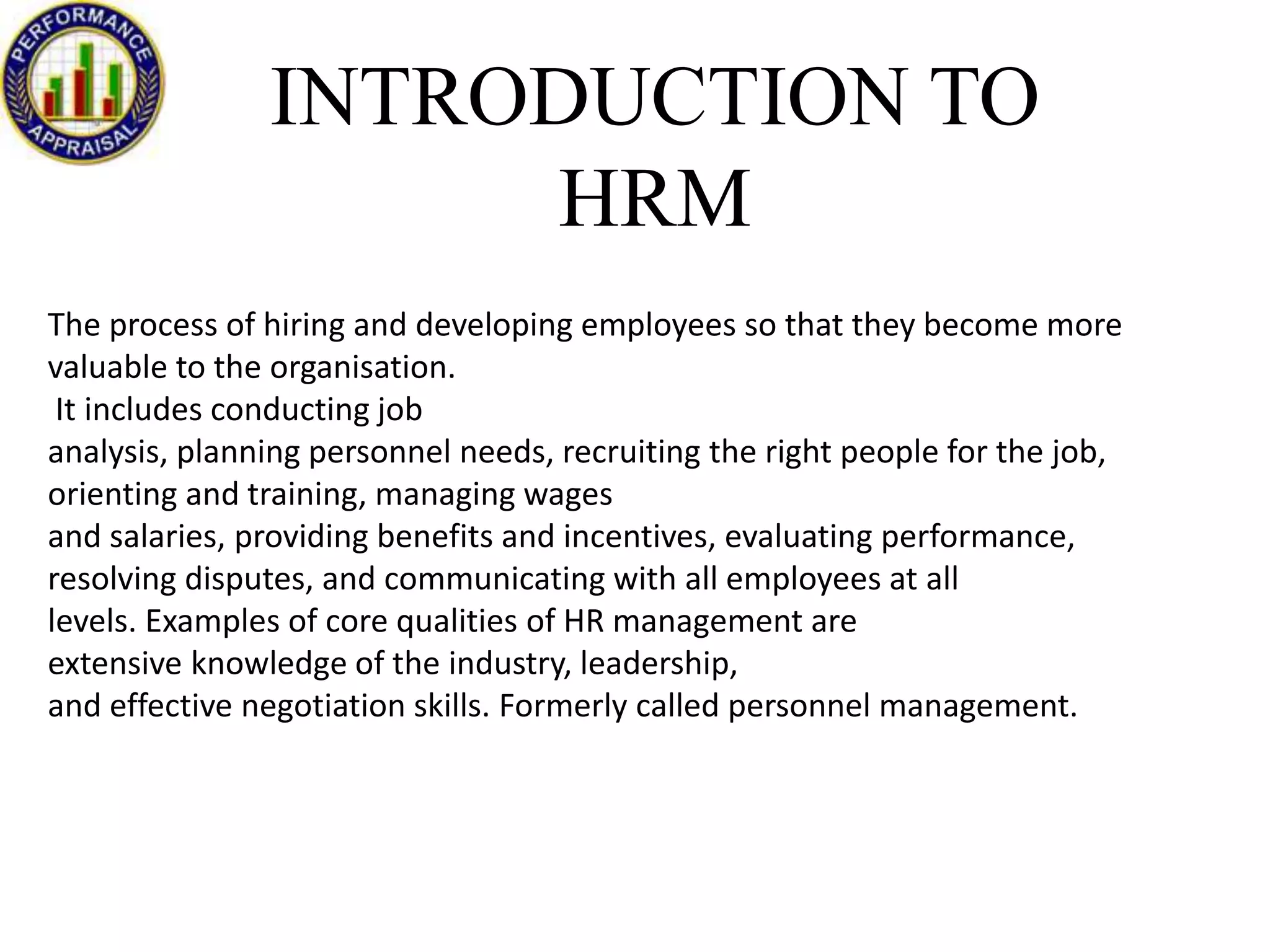 INTRODUCTION TO
HRM
The process of hiring and developing employees so that they become more
valuable to the organisation.
It includes conducting job
analysis, planning personnel needs, recruiting the right people for the job,
orienting and training, managing wages
and salaries, providing benefits and incentives, evaluating performance,
resolving disputes, and communicating with all employees at all
levels. Examples of core qualities of HR management are
extensive knowledge of the industry, leadership,
and effective negotiation skills. Formerly called personnel management.

 