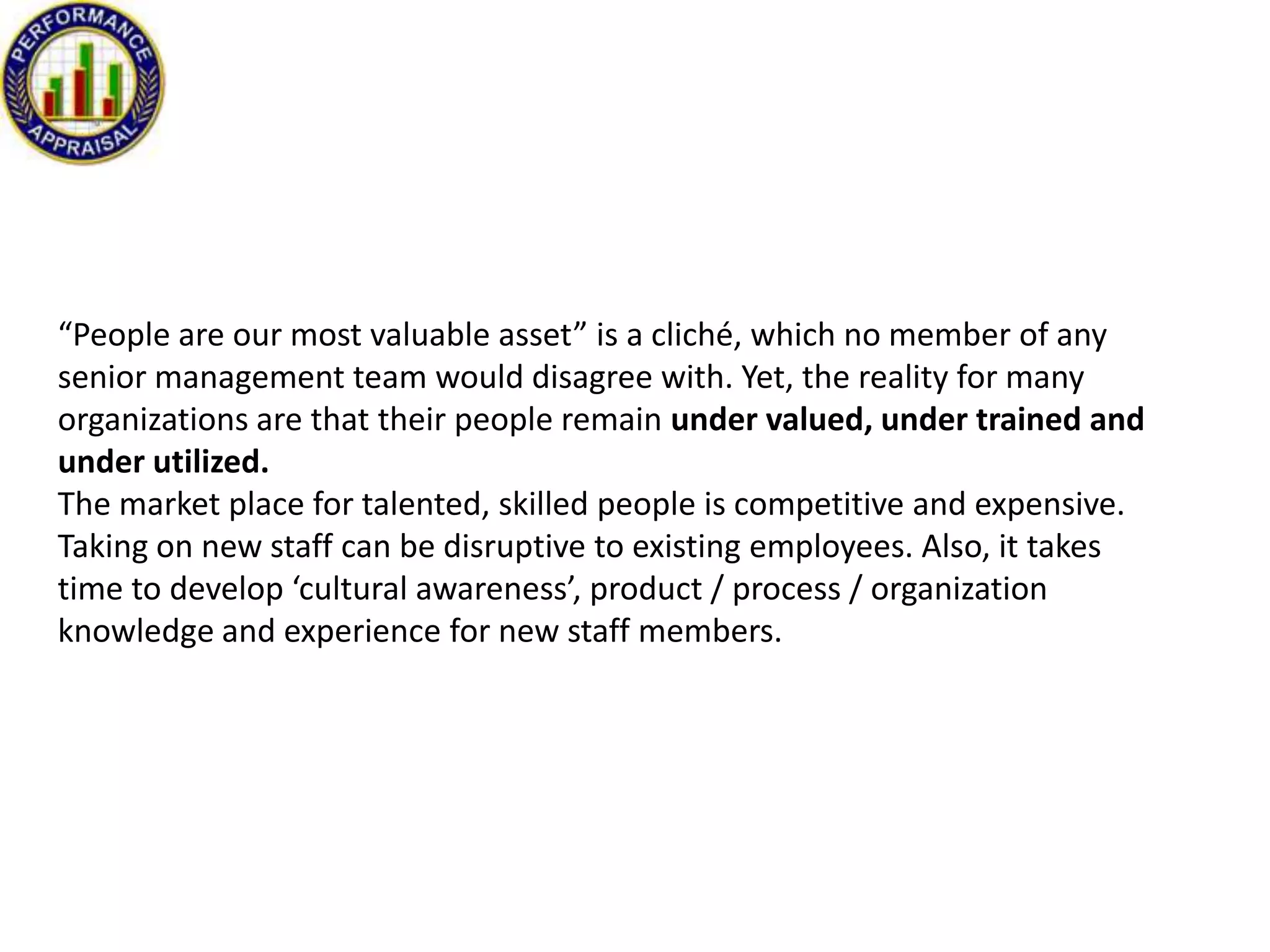 “People are our most valuable asset” is a cliché, which no member of any
senior management team would disagree with. Yet, the reality for many
organizations are that their people remain under valued, under trained and
under utilized.
The market place for talented, skilled people is competitive and expensive.
Taking on new staff can be disruptive to existing employees. Also, it takes
time to develop ‘cultural awareness’, product / process / organization
knowledge and experience for new staff members.

 