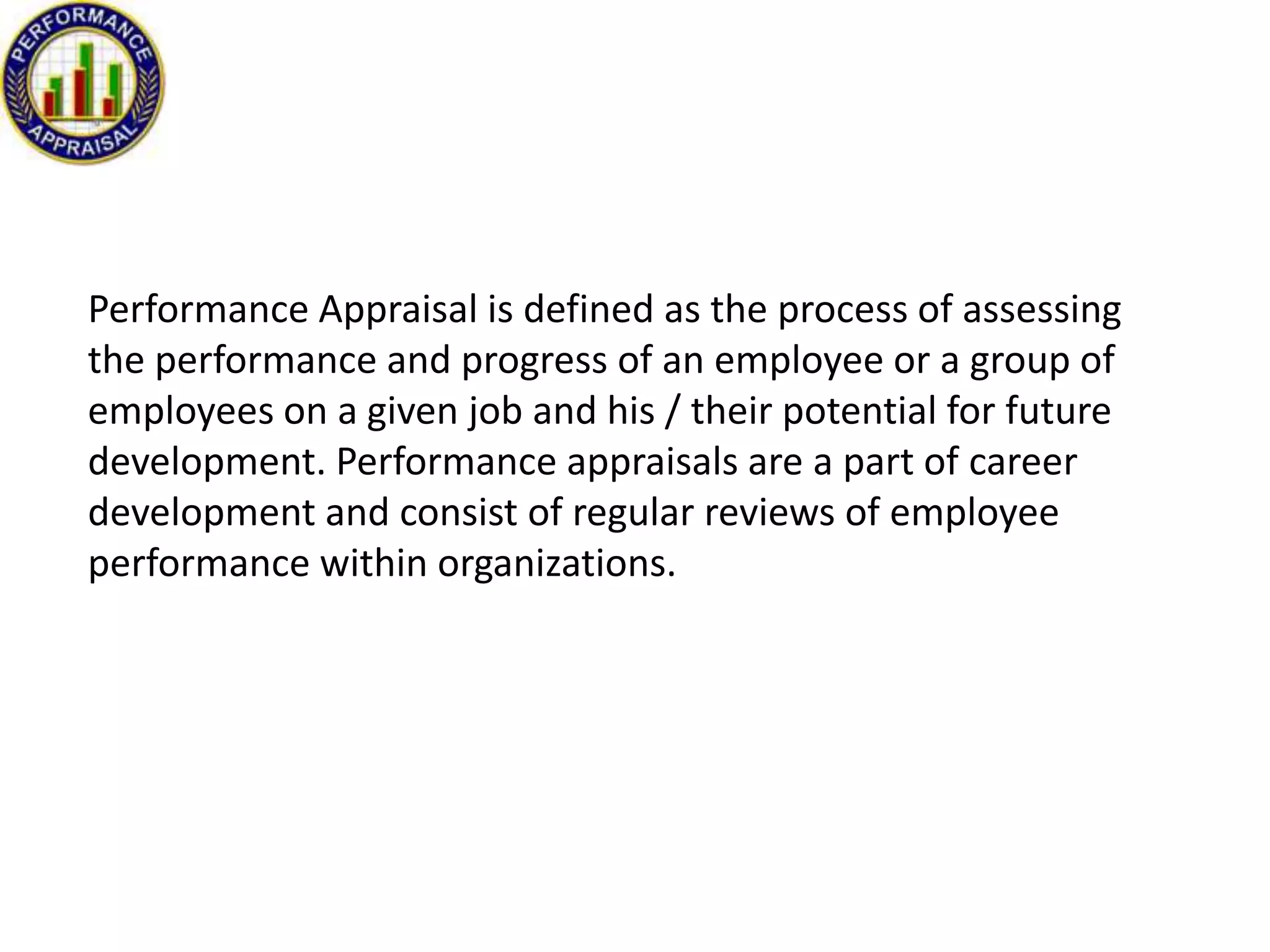 Performance Appraisal is defined as the process of assessing
the performance and progress of an employee or a group of
employees on a given job and his / their potential for future
development. Performance appraisals are a part of career
development and consist of regular reviews of employee
performance within organizations.

 