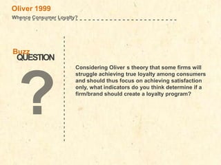 Buzz

QUESTION

-------------------------

Oliver 1999
Whence Consumer Loyalty?
-------------------------------------

Considering Oliver s theory that some firms will
struggle achieving true loyalty among consumers
and should thus focus on achieving satisfaction
only, what indicators do you think determine if a
firm/brand should create a loyalty program?

 