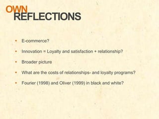 OWN

REFLECTIONS
 E-commerce?
 Innovation = Loyalty and satisfaction + relationship?

 Broader picture
 What are the costs of relationships- and loyalty programs?
 Fourier (1998) and Oliver (1999) in black and white?

 