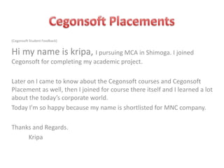 (Cegonsoft Student Feedback)

Hi my name is kripa, I pursuing MCA in Shimoga. I joined
Cegonsoft for completing my academic project.
Later on I came to know about the Cegonsoft courses and Cegonsoft
Placement as well, then I joined for course there itself and I learned a lot
about the today’s corporate world.
Today I’m so happy because my name is shortlisted for MNC company.
Thanks and Regards.
Kripa

 