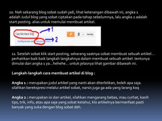 10. Nah sekarang blog sobat sudah jadi, lihat keterangan dibawah ini, angka 1
adalah Judul blog yang sobat ciptakan pada tahap sebelumnya, lalu angka 2 adalah
start posting. alias untuk memulai membuat artikel.

11. Setelah sobat klik start posting, sekarang saatnya sobat membuat sebuah artikel…
perhatikan baik baik langkah langkahnya dalam membuat sebuah artikel. tentunya
dimulai dari angka 1 ya…hehehe… untuk jelasnya lihat gambar dibawah ini.
Langkah-langkah cara membuat artikel di blog :
Angka 1 : merupakan judul artikel yang nanti akan diterbitkan, boleh apa saja.
silahkan berekspresi melalui artikel sobat, narsis juga ga ada yang larang koq

Angka 2 : merupakan isi dari artikel, silahkan mengarang bebas, mau curhat, kasih
tips, trik, info, atau apa saja yang sobat ketahui, klo artikelnya bermanfaat pasti
banyak yang suka dengan blog sobat deh.

 
