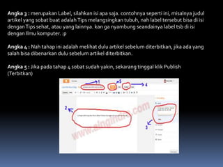 Angka 3 : merupakan Label, silahkan isi apa saja. contohnya seperti ini, misalnya judul
artikel yang sobat buat adalah Tips melangsingkan tubuh, nah label tersebut bisa di isi
dengan Tips sehat, atau yang lainnya. kan ga nyambung seandainya label tsb di isi
dengan Ilmu komputer. :p
Angka 4 : Nah tahap ini adalah melihat dulu artikel sebelum diterbitkan, jika ada yang
salah bisa dibenarkan dulu sebelum artikel diterbitkan.
Angka 5 : Jika pada tahap 4 sobat sudah yakin, sekarang tinggal klik Publish
(Terbitkan)

 