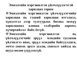 Эмнэлгийн мэргэжилтэн үйлчлүүлэгчтэй
харилцах горим
Эмнэлгийн мэргэжилтэн үйлчлүүлэгчийн
харилцаа нь тэдний харилцан итгэлцэл,
хүндэтгэл дээр тулгуурлах бөгөөд энэхүү
харилцаанд аливаа хэлбэрийн дарамт,
хүчирхийлэл байх ѐсгүй.
Эмнэлгийн
мэргэжилтэн
нь
үйлчлүүлэгчийг эрүүл мэндийн тусламж
үйлчилгээ авах, эрүүл мэндийн байгууллага,
эмчээ сонгох эрхээ эдэлж, сонголт хийхэд нь
шууд нөлөө үзүүлэхгүй.

 