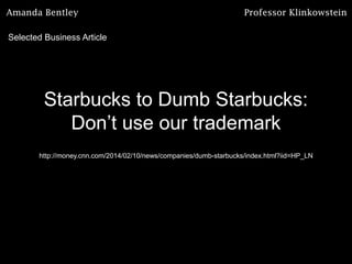 Amanda Bentley

Professor Klinkowstein

Selected Business Article

Starbucks to Dumb Starbucks:
Don’t use our trademark
http://money.cnn.com/2014/02/10/news/companies/dumb-starbucks/index.html?iid=HP_LN

 