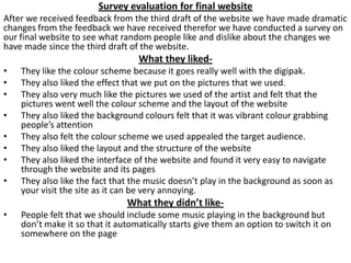 Survey evaluation for final website
After we received feedback from the third draft of the website we have made dramatic
changes from the feedback we have received therefor we have conducted a survey on
our final website to see what random people like and dislike about the changes we
have made since the third draft of the website.

What they liked•
•
•
•
•
•
•
•

They like the colour scheme because it goes really well with the digipak.
They also liked the effect that we put on the pictures that we used.
They also very much like the pictures we used of the artist and felt that the
pictures went well the colour scheme and the layout of the website
They also liked the background colours felt that it was vibrant colour grabbing
people’s attention
They also felt the colour scheme we used appealed the target audience.
They also liked the layout and the structure of the website
They also liked the interface of the website and found it very easy to navigate
through the website and its pages
They also like the fact that the music doesn’t play in the background as soon as
your visit the site as it can be very annoying.

What they didn’t like•

People felt that we should include some music playing in the background but
don’t make it so that it automatically starts give them an option to switch it on
somewhere on the page

 