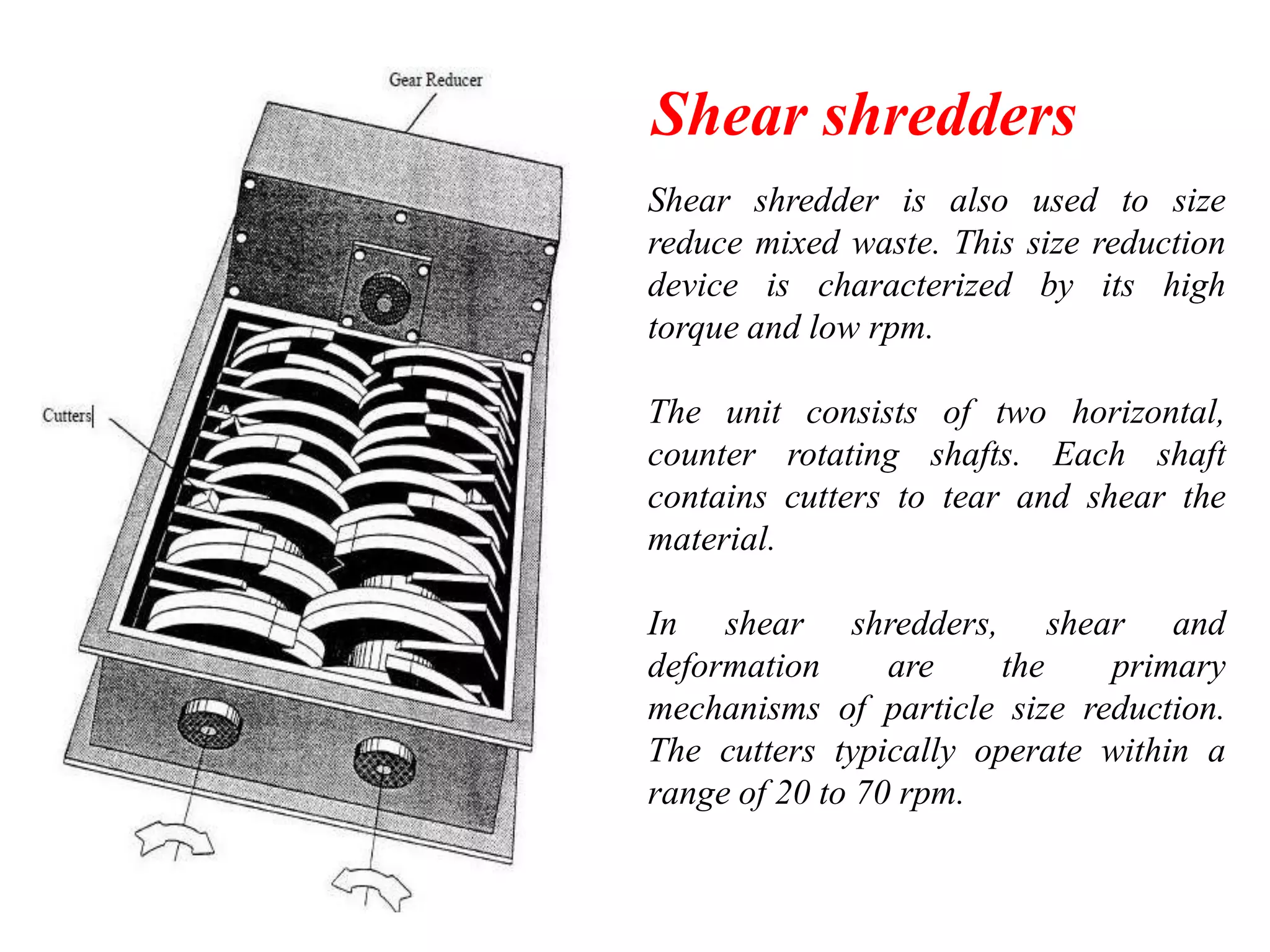 Shear shredders
Shear shredder is also used to size
reduce mixed waste. This size reduction
device is characterized by its high
torque and low rpm.
The unit consists of two horizontal,
counter rotating shafts. Each shaft
contains cutters to tear and shear the
material.
In shear shredders, shear and
deformation
are
the
primary
mechanisms of particle size reduction.
The cutters typically operate within a
range of 20 to 70 rpm.

 