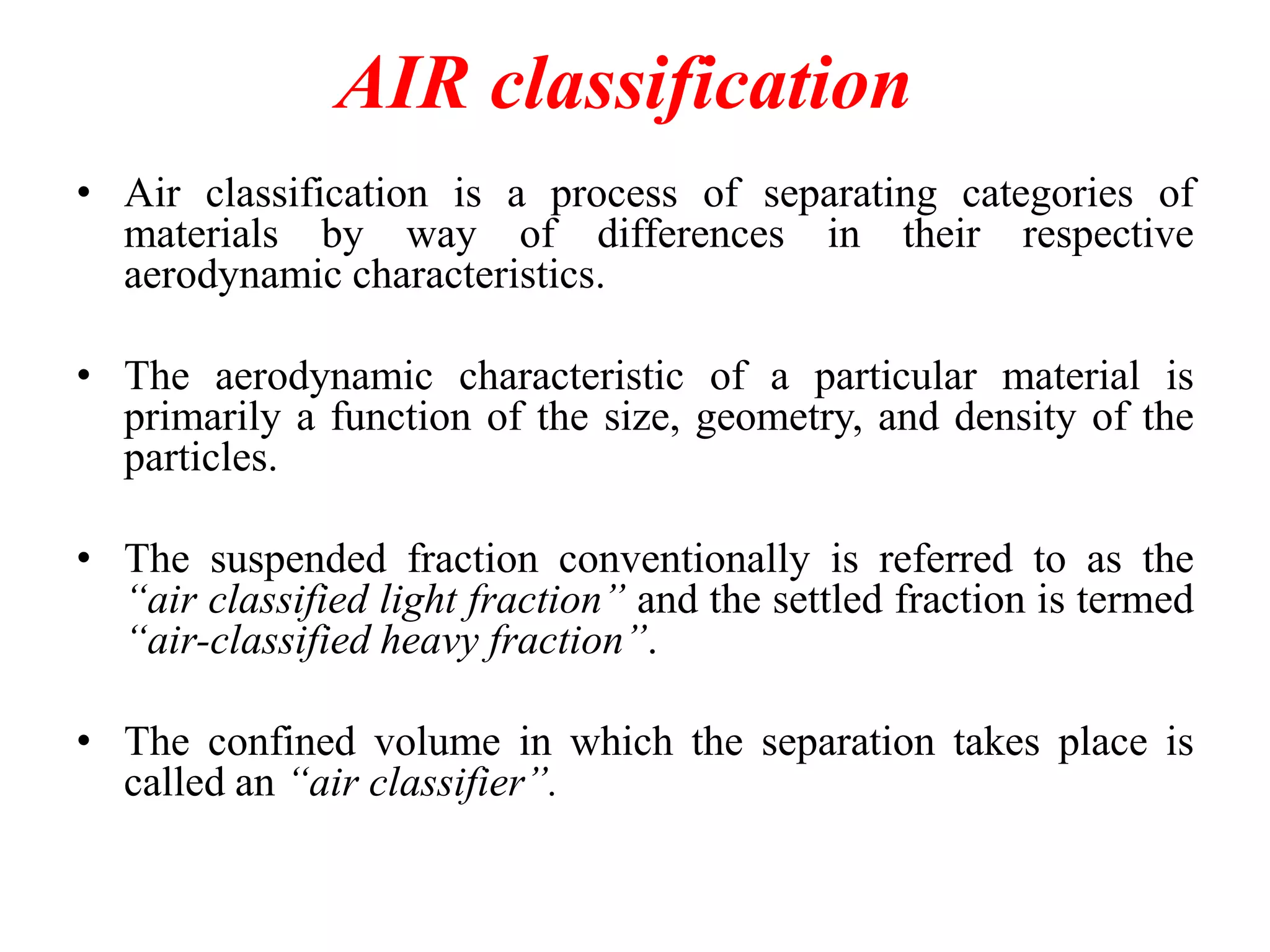 AIR classification
• Air classification is a process of separating categories of
materials by way of differences in their respective
aerodynamic characteristics.
• The aerodynamic characteristic of a particular material is
primarily a function of the size, geometry, and density of the
particles.

• The suspended fraction conventionally is referred to as the
“air classified light fraction” and the settled fraction is termed
“air-classified heavy fraction”.
• The confined volume in which the separation takes place is
called an “air classifier”.

 