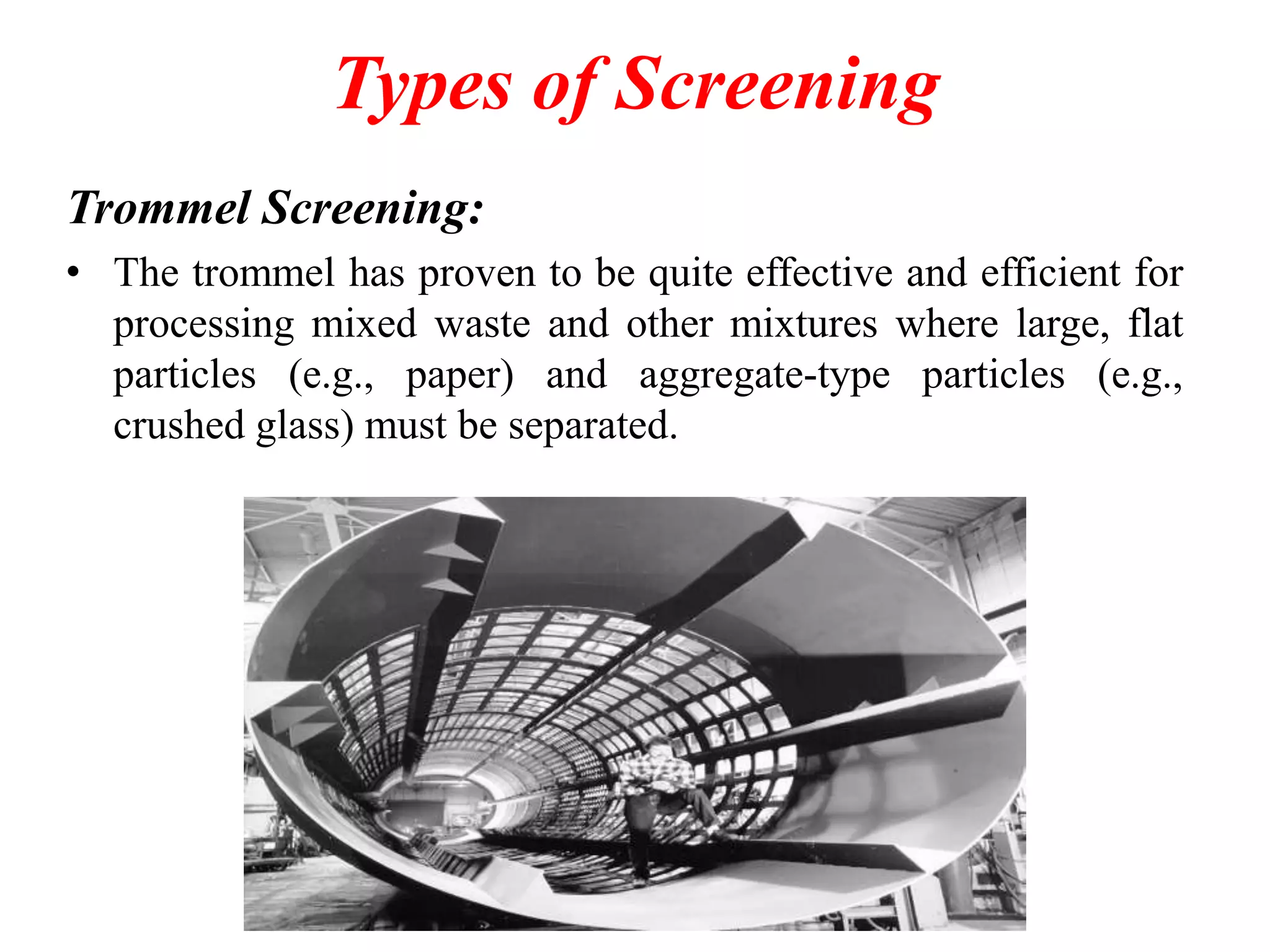 Types of Screening
Trommel Screening:
• The trommel has proven to be quite effective and efficient for
processing mixed waste and other mixtures where large, flat
particles (e.g., paper) and aggregate-type particles (e.g.,
crushed glass) must be separated.

 
