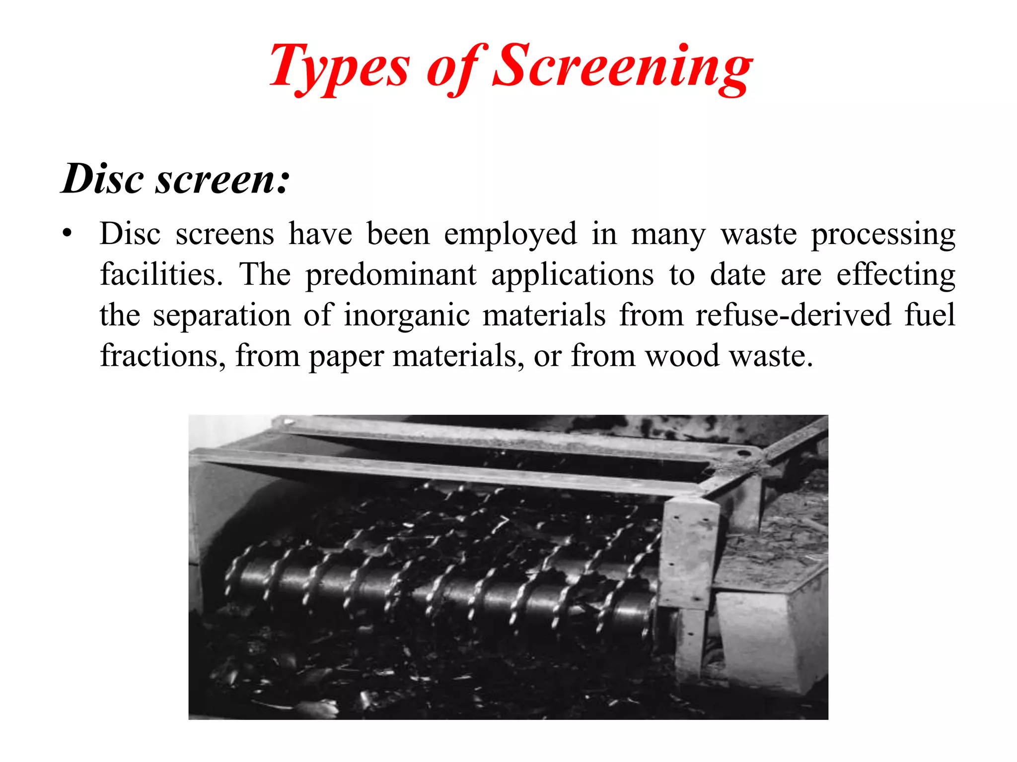 Types of Screening
Disc screen:
• Disc screens have been employed in many waste processing
facilities. The predominant applications to date are effecting
the separation of inorganic materials from refuse-derived fuel
fractions, from paper materials, or from wood waste.

 