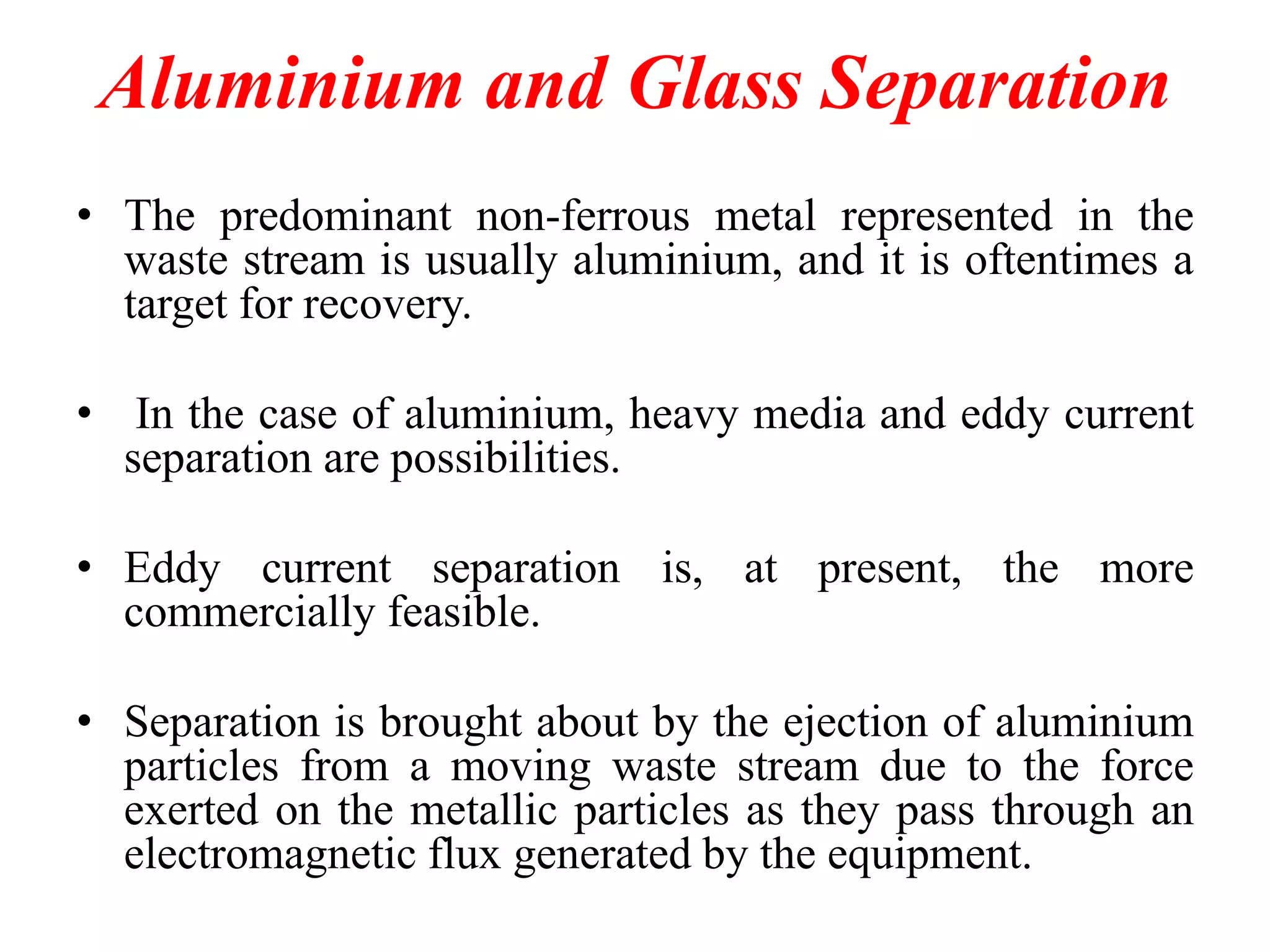 Aluminium and Glass Separation
• The predominant non-ferrous metal represented in the
waste stream is usually aluminium, and it is oftentimes a
target for recovery.
• In the case of aluminium, heavy media and eddy current
separation are possibilities.
• Eddy current separation is, at present, the more
commercially feasible.
• Separation is brought about by the ejection of aluminium
particles from a moving waste stream due to the force
exerted on the metallic particles as they pass through an
electromagnetic flux generated by the equipment.

 