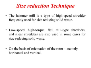 Size reduction Technique
• The hammer mill is a type of high-speed shredder
frequently used for size reducing solid waste.
• Low-speed, high-torque; flail mill-type shredders;
and shear shredders are also used in some cases for
size reducing solid waste.
• On the basis of orientation of the rotor -- namely,
horizontal and vertical.

 